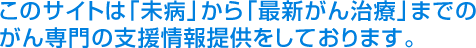 このサイトは「未病」から「最新がん治療」までのがん専門の支援情報提供をしております。