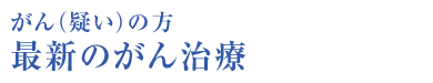 がん（疑い）の方 最新のがん治療