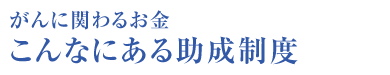 がんに関わるお金 こんなにある助成制度