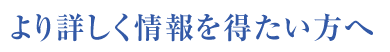 より詳しく情報を得たい方へ